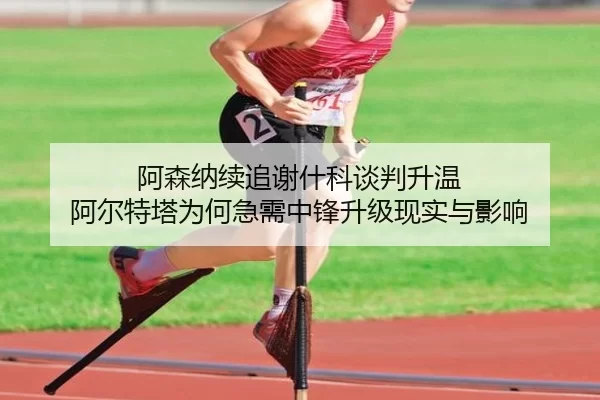 阿森纳续追谢什科谈判升温 阿尔特塔为何急需中锋升级现实与影响