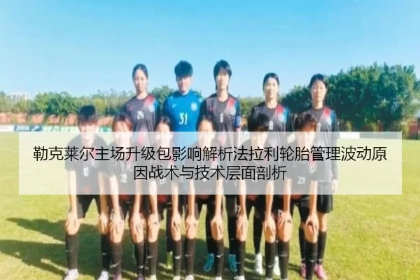 勒克莱尔主场升级包影响解析法拉利轮胎管理波动原因战术与技术层面剖析
